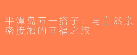 平潭岛五一搭子：与自然亲密接触的幸福之旅