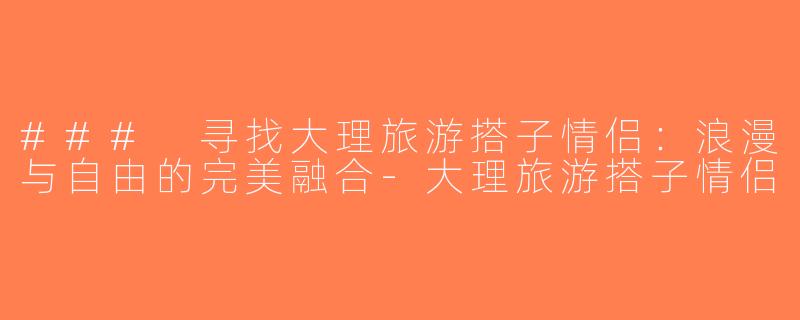 ### 寻找大理旅游搭子情侣：浪漫与自由的完美融合-大理旅游搭子情侣