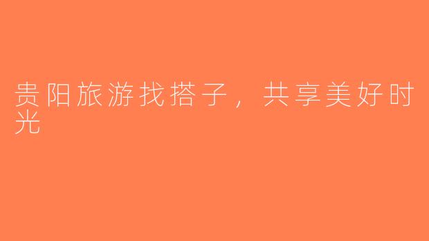 贵阳旅游找搭子，共享美好时光