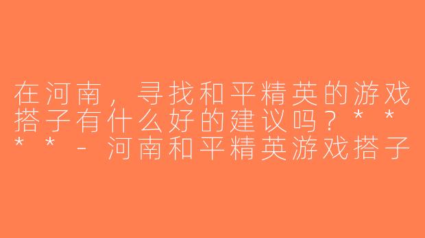 在河南，寻找和平精英的游戏搭子有什么好的建议吗？****-河南和平精英游戏搭子