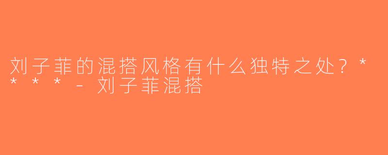 刘子菲的混搭风格有什么独特之处？****-刘子菲混搭