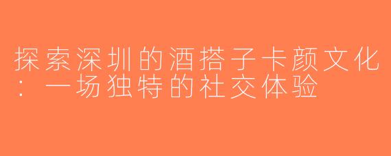 探索深圳的酒搭子卡颜文化：一场独特的社交体验