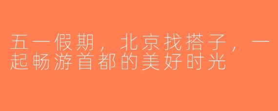 五一假期，北京找搭子，一起畅游首都的美好时光