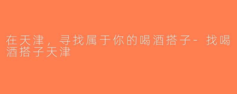 在天津，寻找属于你的喝酒搭子-找喝酒搭子天津