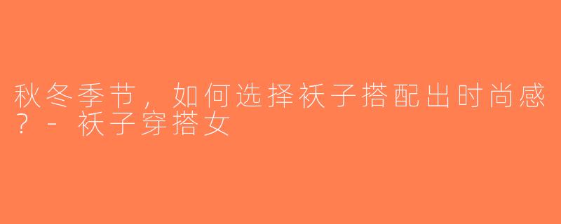 秋冬季节，如何选择袄子搭配出时尚感？-袄子穿搭女