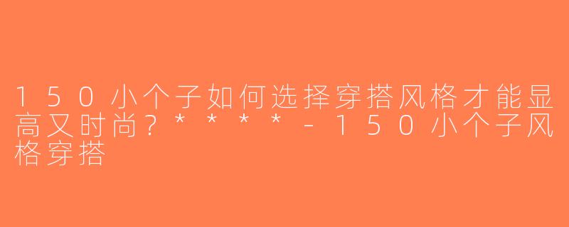 150小个子如何选择穿搭风格才能显高又时尚？****-150小个子风格穿搭