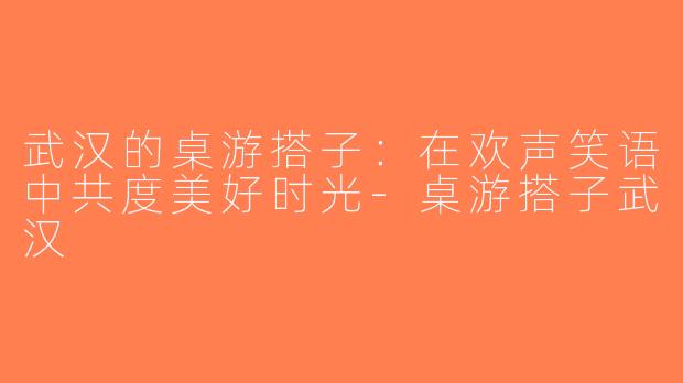 武汉的桌游搭子：在欢声笑语中共度美好时光-桌游搭子武汉