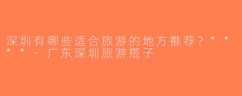 深圳有哪些适合旅游的地方推荐？****-广东深圳旅游搭子