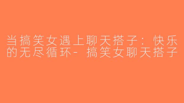 当搞笑女遇上聊天搭子：快乐的无尽循环-搞笑女聊天搭子