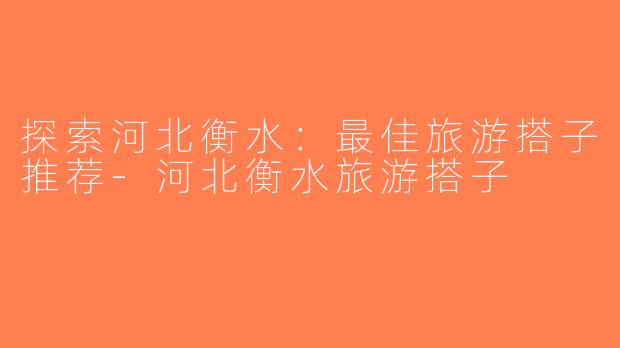 探索河北衡水：最佳旅游搭子推荐-河北衡水旅游搭子