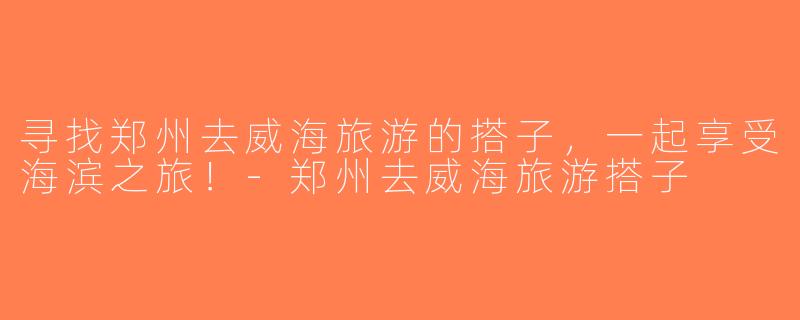 寻找郑州去威海旅游的搭子，一起享受海滨之旅！-郑州去威海旅游搭子