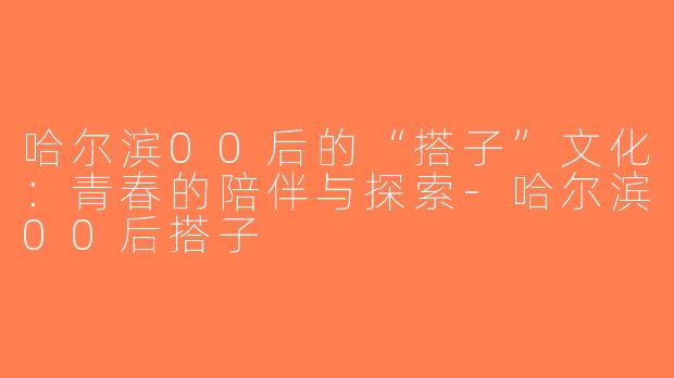 哈尔滨00后的“搭子”文化：青春的陪伴与探索-哈尔滨00后搭子