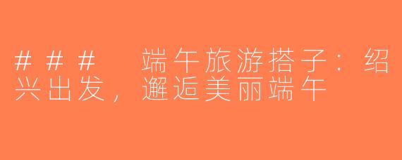 ### 端午旅游搭子：绍兴出发，邂逅美丽端午