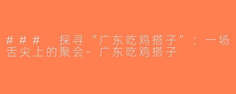 ### 探寻“广东吃鸡搭子”：一场舌尖上的聚会-广东吃鸡搭子