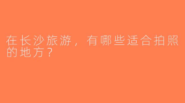 在长沙旅游，有哪些适合拍照的地方？  