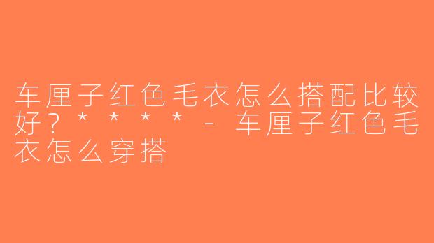 车厘子红色毛衣怎么搭配比较好？****-车厘子红色毛衣怎么穿搭