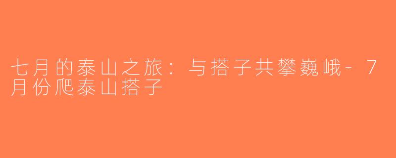 七月的泰山之旅：与搭子共攀巍峨-7月份爬泰山搭子
