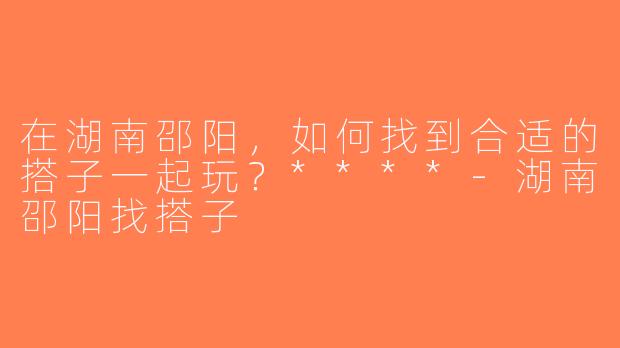 在湖南邵阳，如何找到合适的搭子一起玩？****-湖南邵阳找搭子