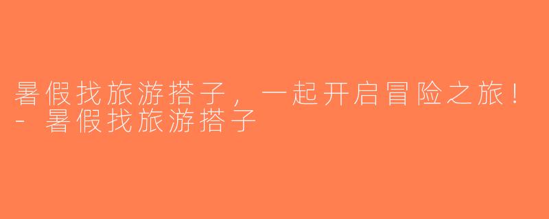 暑假找旅游搭子，一起开启冒险之旅！-暑假找旅游搭子