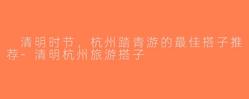  清明时节，杭州踏青游的最佳搭子推荐-清明杭州旅游搭子