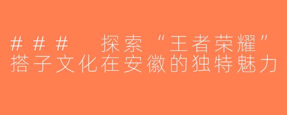 ### 探索“王者荣耀”搭子文化在安徽的独特魅力