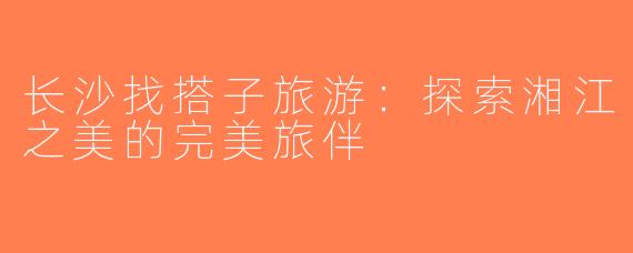 长沙找搭子旅游：探索湘江之美的完美旅伴