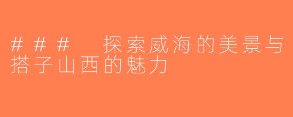### 探索威海的美景与搭子山西的魅力