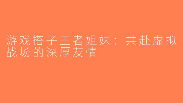 游戏搭子王者姐妹：共赴虚拟战场的深厚友情