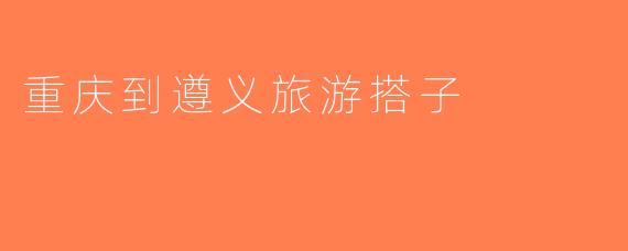 重庆到遵义旅游搭子