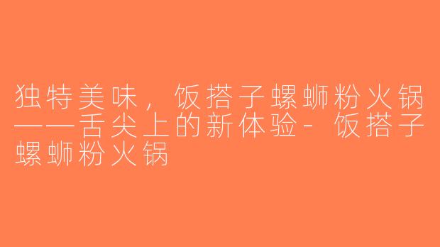 独特美味，饭搭子螺蛳粉火锅——舌尖上的新体验-饭搭子螺蛳粉火锅