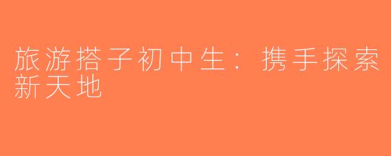旅游搭子初中生：携手探索新天地