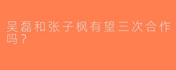 吴磊和张子枫有望三次合作吗？  