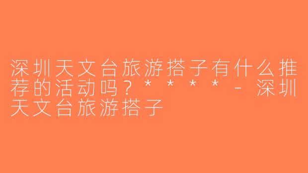 深圳天文台旅游搭子有什么推荐的活动吗？****-深圳天文台旅游搭子