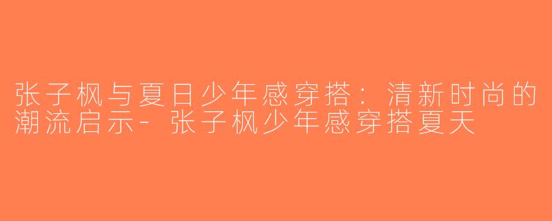 张子枫与夏日少年感穿搭：清新时尚的潮流启示-张子枫少年感穿搭夏天