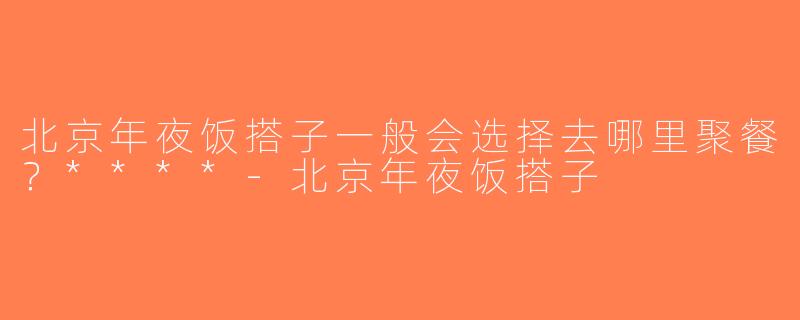北京年夜饭搭子一般会选择去哪里聚餐？****-北京年夜饭搭子