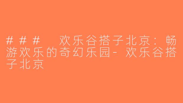 ### 欢乐谷搭子北京：畅游欢乐的奇幻乐园-欢乐谷搭子北京