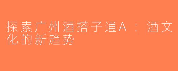 探索广州酒搭子通A：酒文化的新趋势