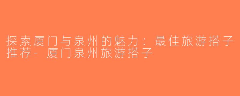 探索厦门与泉州的魅力：最佳旅游搭子推荐-厦门泉州旅游搭子