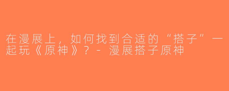 在漫展上，如何找到合适的“搭子”一起玩《原神》？-漫展搭子原神