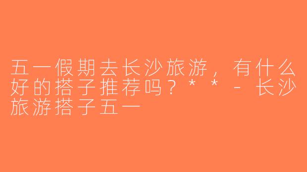 五一假期去长沙旅游，有什么好的搭子推荐吗？**-长沙旅游搭子五一