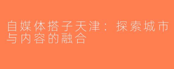 自媒体搭子天津：探索城市与内容的融合