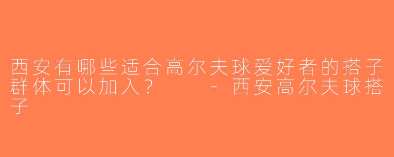 西安有哪些适合高尔夫球爱好者的搭子群体可以加入？  -西安高尔夫球搭子