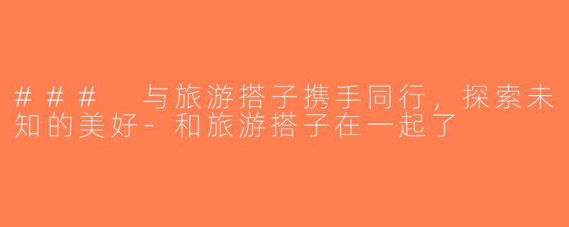 ### 与旅游搭子携手同行，探索未知的美好-和旅游搭子在一起了