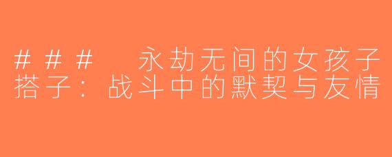 ### 永劫无间的女孩子搭子：战斗中的默契与友情