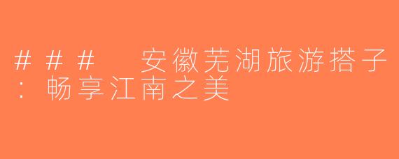 ### 安徽芜湖旅游搭子：畅享江南之美