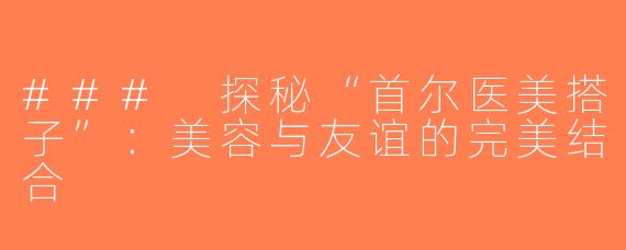 ### 探秘“首尔医美搭子”：美容与友谊的完美结合