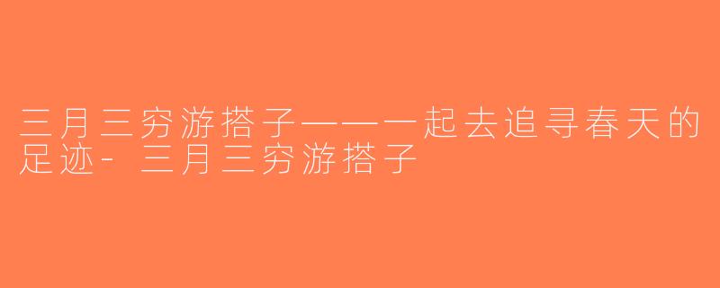 三月三穷游搭子——一起去追寻春天的足迹-三月三穷游搭子