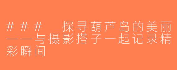 ### 探寻葫芦岛的美丽——与摄影搭子一起记录精彩瞬间