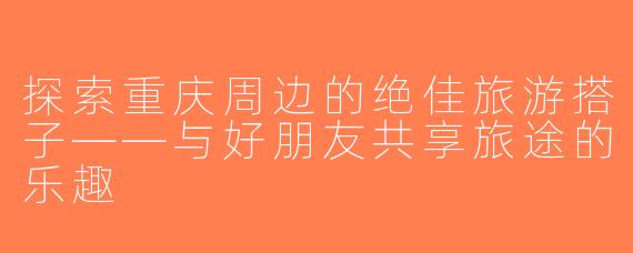 探索重庆周边的绝佳旅游搭子——与好朋友共享旅途的乐趣