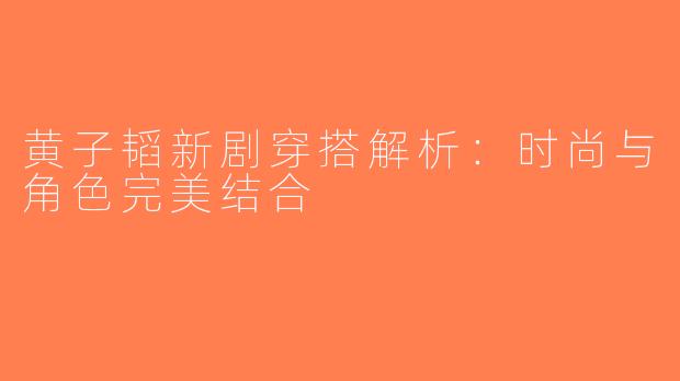 黄子韬新剧穿搭解析：时尚与角色完美结合